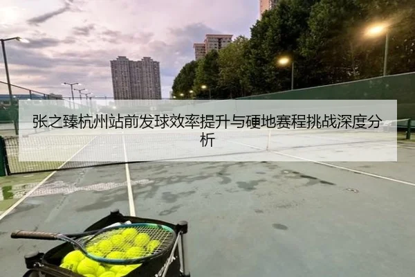 张之臻杭州站前发球效率提升与硬地赛程挑战深度分析