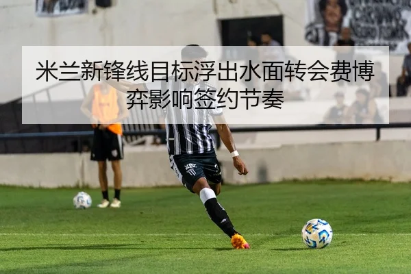 米兰新锋线目标浮出水面转会费博弈影响签约节奏